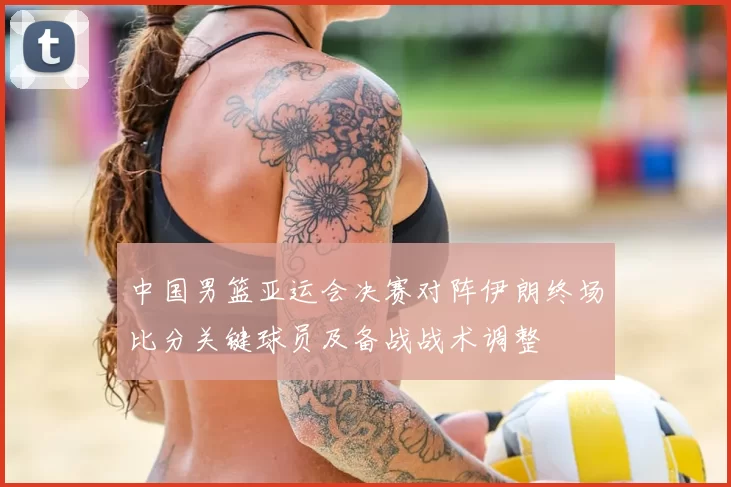 中国男篮亚运会决赛对阵伊朗终场比分关键球员及备战战术调整