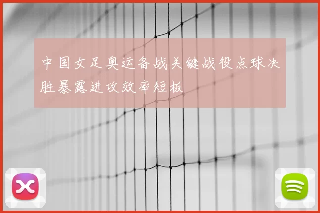 中国女足奥运备战关键战役点球决胜暴露进攻效率短板