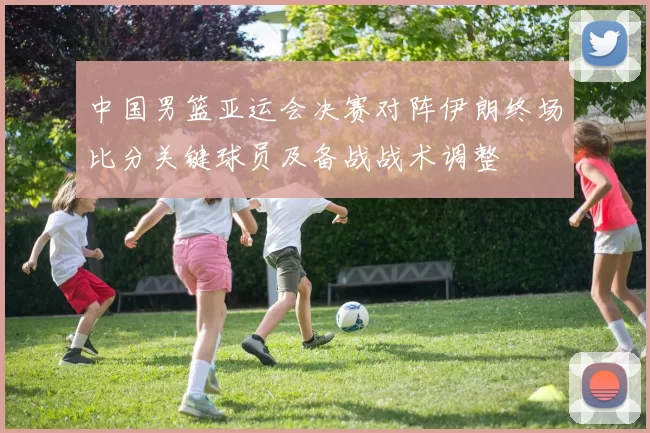 中国男篮亚运会决赛对阵伊朗终场比分关键球员及备战战术调整