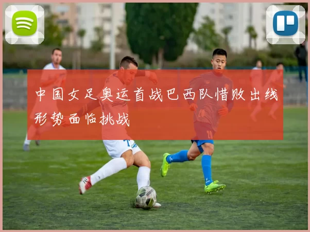 中国女足奥运首战巴西队惜败出线形势面临挑战