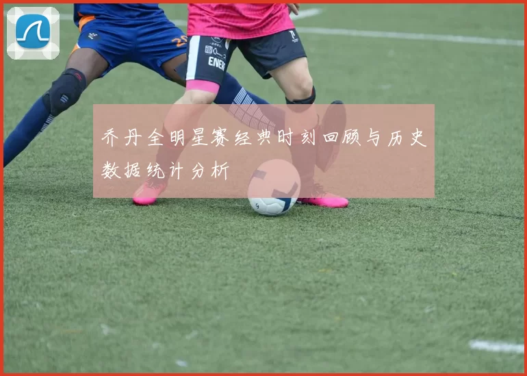 乔丹全明星赛经典时刻回顾与历史数据统计分析