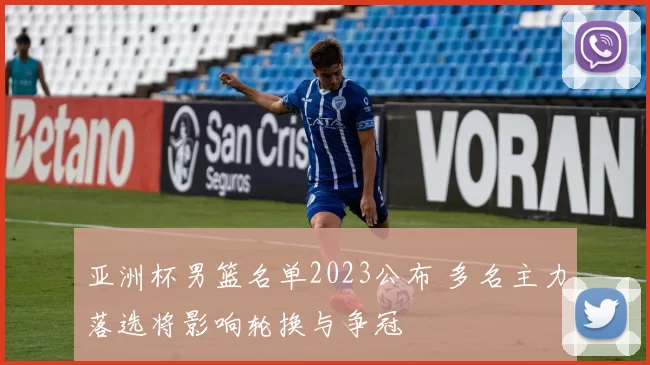 亚洲杯男篮名单2023公布 多名主力落选将影响轮换与争冠