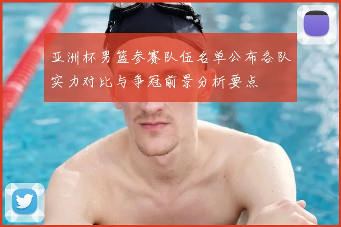 亚洲杯男篮参赛队伍名单公布各队实力对比与争冠前景分析要点