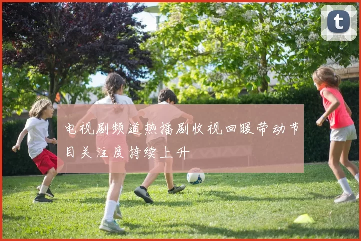 电视剧频道热播剧收视回暖带动节目关注度持续上升