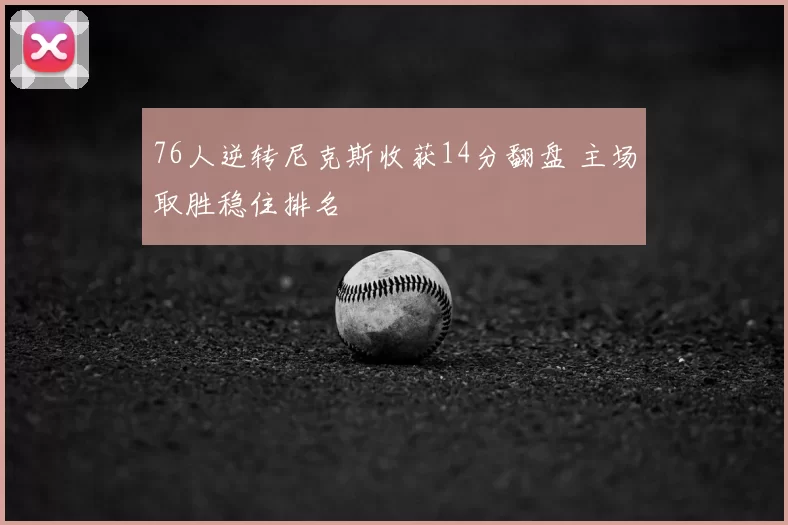 76人逆转尼克斯收获14分翻盘 主场取胜稳住排名