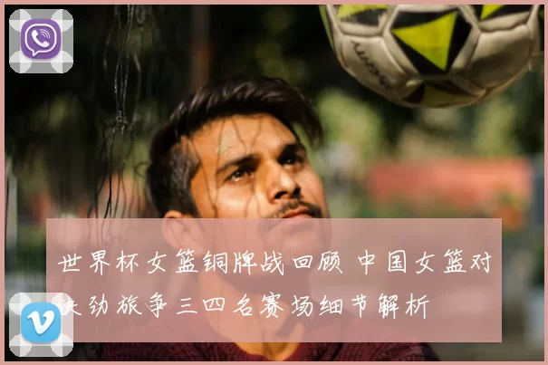 世界杯女篮铜牌战回顾 中国女篮对决劲旅争三四名赛场细节解析