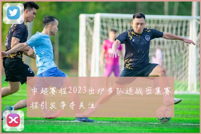 中超赛程2023出炉多队连战密集赛程引发争夺关注