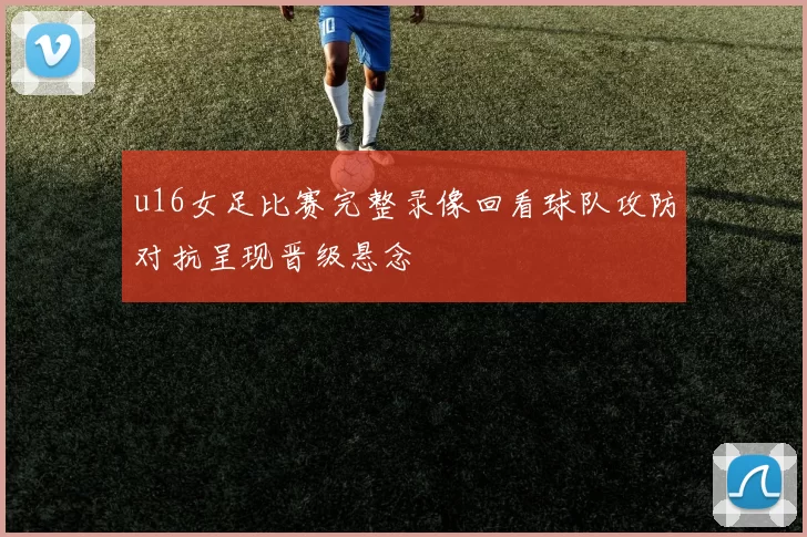 u16女足比赛完整录像回看球队攻防对抗呈现晋级悬念