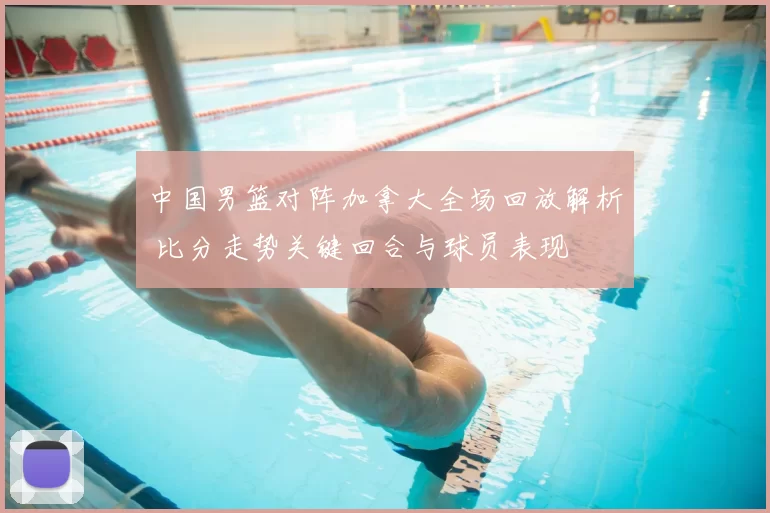 中国男篮对阵加拿大全场回放解析 比分走势关键回合与球员表现