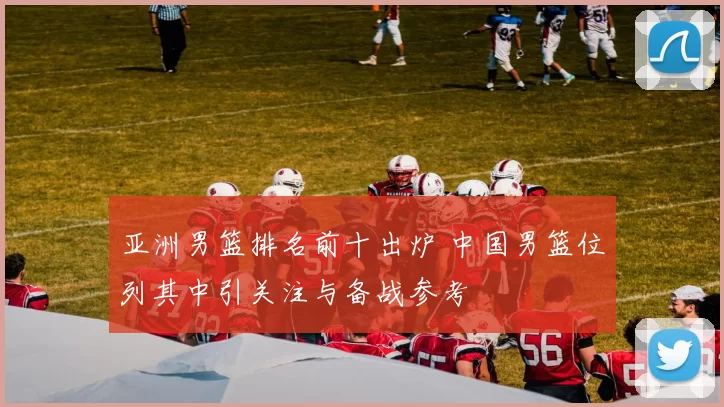 亚洲男篮排名前十出炉 中国男篮位列其中引关注与备战参考