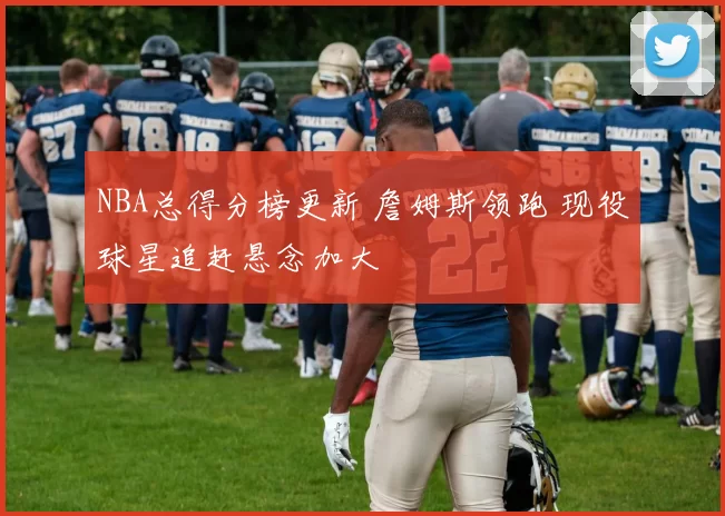 NBA总得分榜更新 詹姆斯领跑 现役球星追赶悬念加大