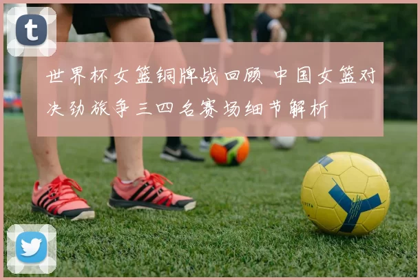 世界杯女篮铜牌战回顾 中国女篮对决劲旅争三四名赛场细节解析