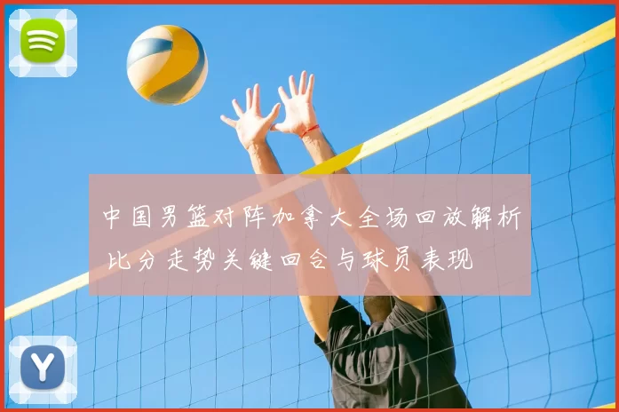 中国男篮对阵加拿大全场回放解析 比分走势关键回合与球员表现