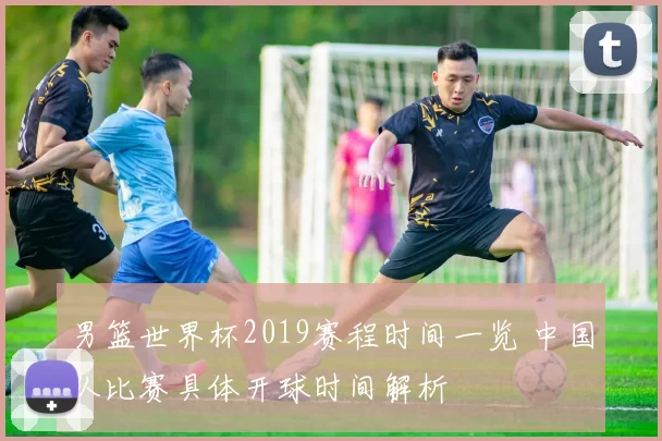 男篮世界杯2019赛程时间一览 中国队比赛具体开球时间解析