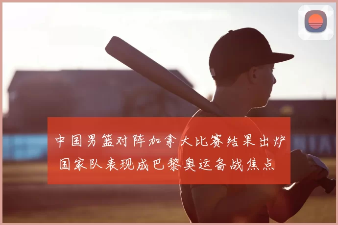 中国男篮对阵加拿大比赛结果出炉 国家队表现成巴黎奥运备战焦点