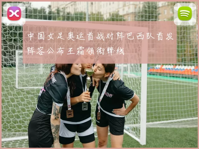 中国女足奥运首战对阵巴西队首发阵容公布王霜领衔锋线