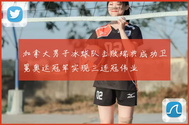 加拿大男子冰球队击败瑞典成功卫冕奥运冠军实现三连冠伟业