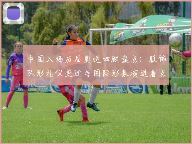 中国入场历届奥运回顾盘点：服饰队形礼仪变迁与国际形象演进看点