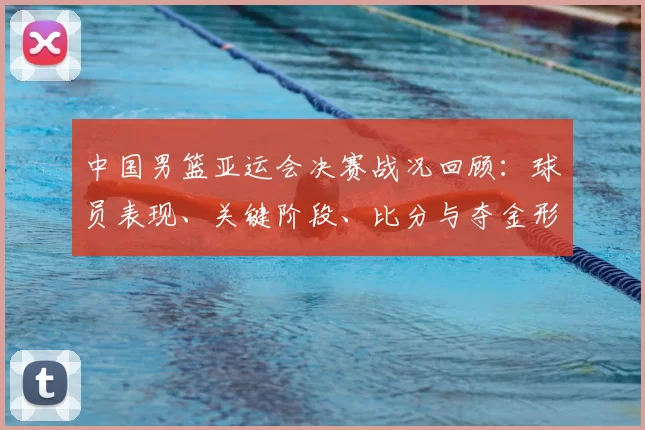 中国男篮亚运会决赛战况回顾:球员表现、关键阶段、比分与夺金形势