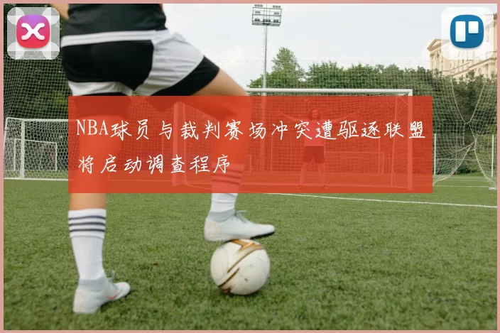NBA球员与裁判赛场冲突遭驱逐联盟将启动调查程序