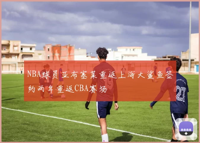 NBA球员亚布塞莱重返上海大鲨鱼签约两年重返CBA赛场