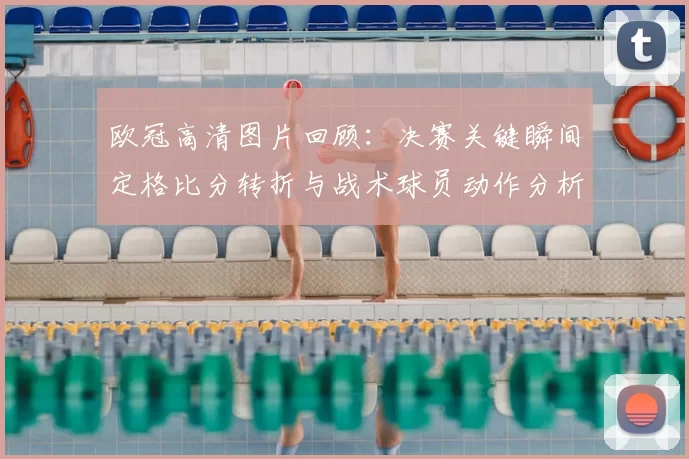 欧冠高清图片回顾：决赛关键瞬间定格比分转折与战术球员动作分析