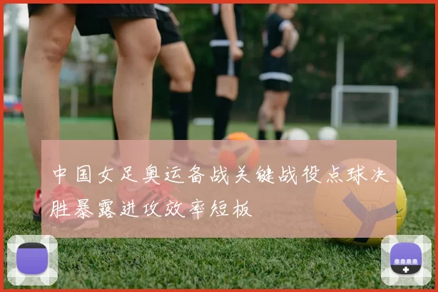 中国女足奥运备战关键战役点球决胜暴露进攻效率短板