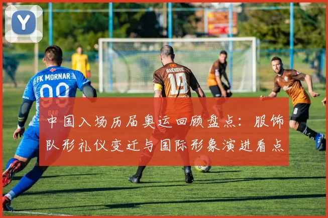 中国入场历届奥运回顾盘点：服饰队形礼仪变迁与国际形象演进看点