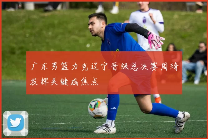 广东男篮力克辽宁晋级总决赛周琦发挥关键成焦点