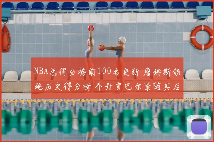 NBA总得分榜前100名更新 詹姆斯领跑历史得分榜 乔丹贾巴尔紧随其后