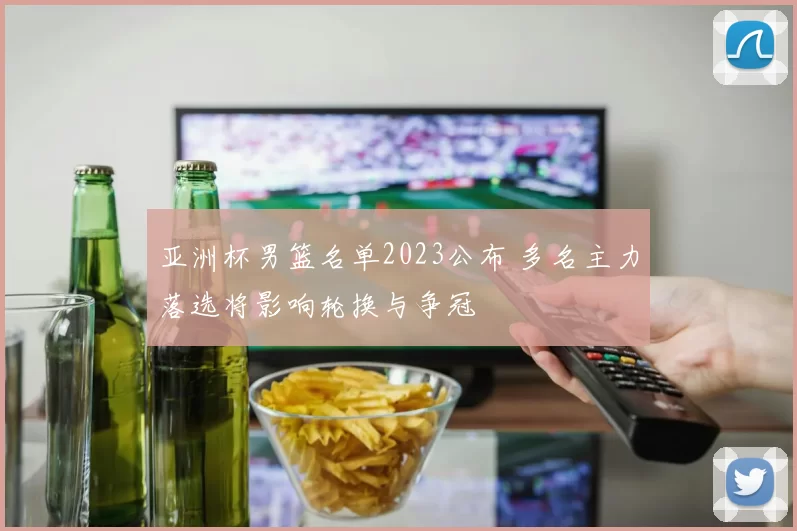 亚洲杯男篮名单2023公布 多名主力落选将影响轮换与争冠