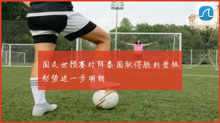 国足世预赛对阵泰国取得胜利晋级形势进一步明朗