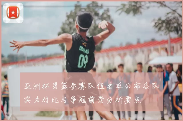 亚洲杯男篮参赛队伍名单公布各队实力对比与争冠前景分析要点