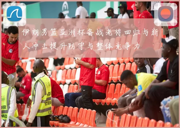 伊朗男篮亚洲杯备战老将回归与新人冲击提升防守与整体竞争力