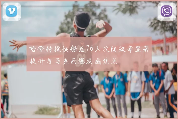 哈登转投快船后76人攻防效率显著提升与马克西爆发成焦点