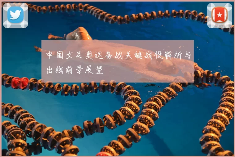中国女足奥运备战关键战役解析与出线前景展望