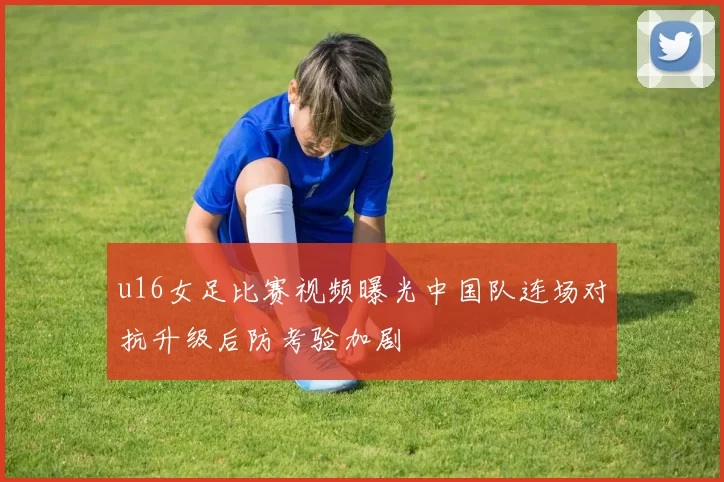 u16女足比赛视频曝光中国队连场对抗升级后防考验加剧