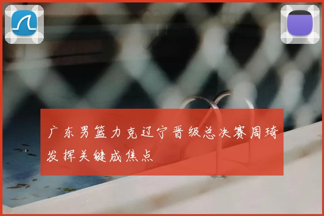 广东男篮力克辽宁晋级总决赛周琦发挥关键成焦点