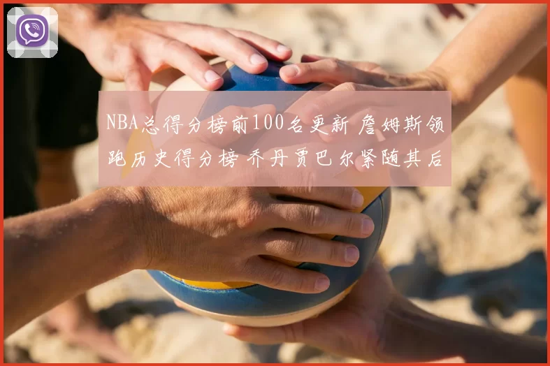 NBA总得分榜前100名更新 詹姆斯领跑历史得分榜 乔丹贾巴尔紧随其后