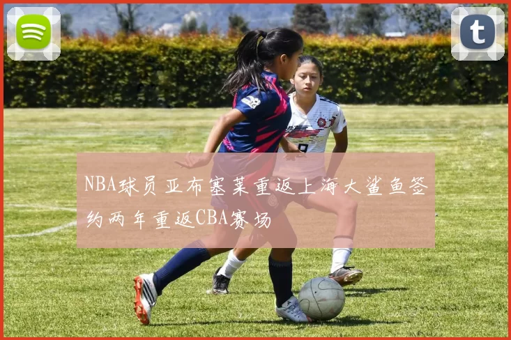 NBA球员亚布塞莱重返上海大鲨鱼签约两年重返CBA赛场