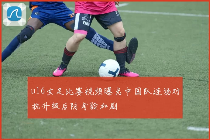 u16女足比赛视频曝光中国队连场对抗升级后防考验加剧